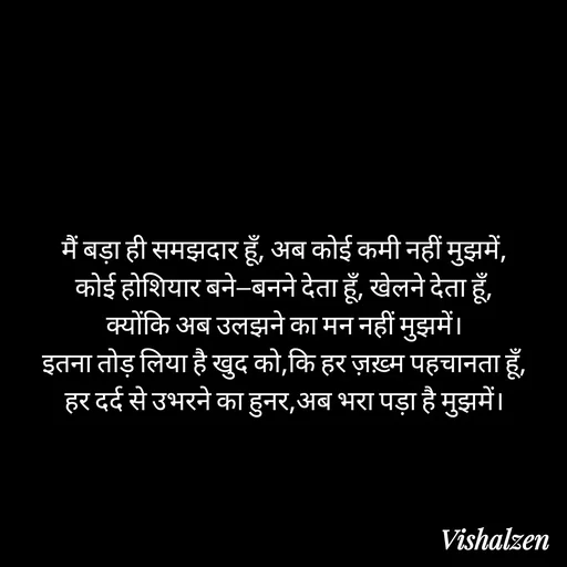 Quote by Lament - मैं बड़ा ही समझदार हूँ, अब कोई कमी नहीं मुझमें,
कोई होशियार बने—बनने देता हूँ, खेलने देता हूँ,
क्योंकि अब उलझने का मन नहीं मुझमें।
इतना तोड़ लिया है खुद को,कि हर ज़ख़्म पहचानता हूँ,
हर दर्द से उभरने का हुनर,अब भरा पड़ा है मुझमें। - Made using Quotes Creator App, Post Maker App