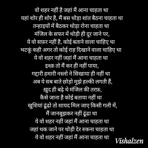 Quote by Lament -  वो शहर नहीं है जहां मैं आना चाहता था   
यहां शोर ही शोर है, मैं बस थोड़ा शांत बैठना चाहता था 
तन्हाइयों में बैठकर थोड़ा रोना चाहता था   
मंजिल के सफर में थोड़ी ही दूर जाने पर, 
ये वो सफ़र नहीं है, कोई बताने वाला चाहिए था   
भटकूं कही अगर तो कोई राह दिखाने वाला चाहिए था   
ये वो शहर नहीं जहां मैं आना चाहता था   
इश्क़ तो मैं कर ही नहीं पाया, 
गद्दारी हमारी नस्लो ने सिखाया ही नहीं था   
अब ये सब बाते छोड़ो मुझे हल्की लगती हैं,
 ख़ुद ही बढ़े थे मंजिल की तरफ़, 
कैसे जाना है कोई बताया नहीं था   
खुशियां ढूंढो तो शायद मिल जाए किसी गली में,
 मैं जानबूझकर नहीं ढूंढा था   
ये वो शहर नहीं जहां मैं आना चाहता था 
जहां थक जाने पर थोड़ी देर रुकना चाहता था 
ये वो शहर नहीं जहां मैं आना चाहता था  - Made using Quotes Creator App, Post Maker App