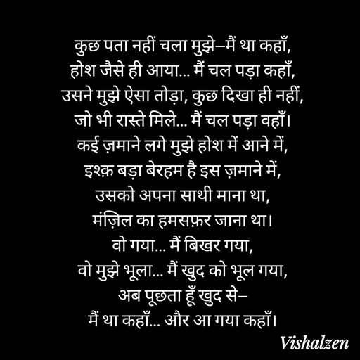 Quote by Lament - कुछ पता नहीं चला मुझे—मैं था कहाँ,
होश जैसे ही आया… मैं चल पड़ा कहाँ,
उसने मुझे ऐसा तोड़ा, कुछ दिखा ही नहीं,
जो भी रास्ते मिले… मैं चल पड़ा वहाँ।
कई ज़माने लगे मुझे होश में आने में,
इश्क़ बड़ा बेरहम है इस ज़माने में,
उसको अपना साथी माना था,
मंज़िल का हमसफ़र जाना था।
वो गया… मैं बिखर गया,
वो मुझे भूला… मैं खुद को भूल गया,
अब पूछता हूँ खुद से—
मैं था कहाँ… और आ गया कहाँ। - Made using Quotes Creator App, Post Maker App