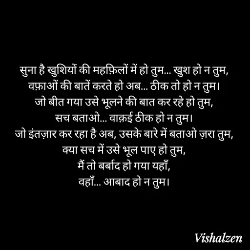 Quote by Lament - सुना है खुशियों की महफ़िलों में हो तुम… खुश हो न तुम,
वफ़ाओं की बातें करते हो अब… ठीक तो हो न तुम।
जो बीत गया उसे भूलने की बात कर रहे हो तुम,
सच बताओ… वाक़ई ठीक हो न तुम।
जो इंतज़ार कर रहा है अब, उसके बारे में बताओ ज़रा तुम,
क्या सच में उसे भूल पाए हो तुम,
मैं तो बर्बाद हो गया यहाँ,
वहाँ… आबाद हो न तुम। - Made using Quotes Creator App, Post Maker App