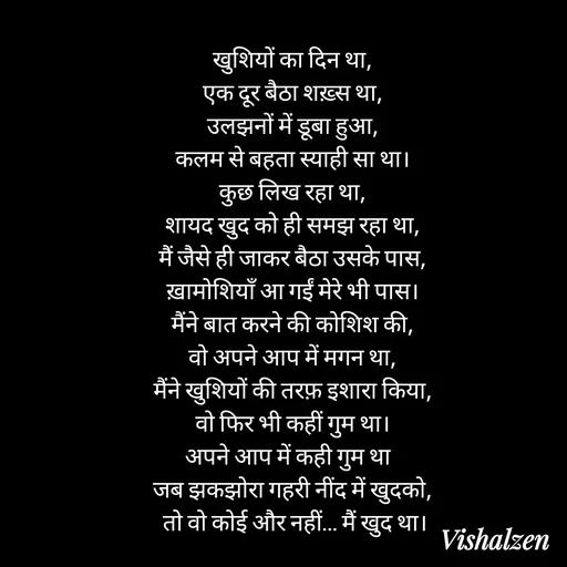 Quote by Lament - खुशियों का दिन था,
एक दूर बैठा शख़्स था,
उलझनों में डूबा हुआ,
कलम से बहता स्याही सा था।
कुछ लिख रहा था,
शायद खुद को ही समझ रहा था,
मैं जैसे ही जाकर बैठा उसके पास,
ख़ामोशियाँ आ गईं मेरे भी पास।
मैंने बात करने की कोशिश की,
वो अपने आप में मगन था,
मैंने खुशियों की तरफ़ इशारा किया,
वो फिर भी कहीं गुम था।
अपने आप में कही गुम था  
जब झकझोरा गहरी नींद में खुदको,
 तो वो कोई और नहीं… मैं खुद था। - Made using Quotes Creator App, Post Maker App