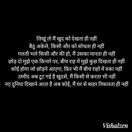 Quote by Lament - लिखूं तो मैं खुद को देखता ही नहीं
बैठू अकेले, किसी और को सोचता ही नहीं
गलती भले किसी और की हो, मैं उसका मानता ही नहीं
छोड़ दो मुझे एक किनारे पर, बीच राह में मुझे कुछ दिखता ही नहीं
कोई होगा जो छोड़ने आएगा, फ़िर भी मैं बीच राहों में रुका नहीं
उम्मीद अब टूट गई है खुदसे, मैं किसी से करता भी नहीं
नए दुनिया दिखाने आता है अब कोई, मैं घर से बाहर निकलता ही नहीं - Made using Quotes Creator App, Post Maker App