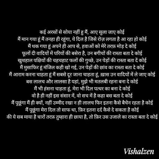 Quote by Lament - कई अरसों से सोया नहीं हु मैं, आए सुला जाए कोई
मैं मान गया हूं मैं तनहा ही रहूंगा, ये दिल है जिसे रोज़ लगता है आ रहा हो कोई
मैं थक गया हूं अपने ही आप से, हवाओं को मेरे तरफ़ मोड़ दे कोई
फूलों दी वादियों में परियों की बसेरा है, उन बगीचों की रास्ता बता दे कोई
खुशहाल पक्षियों की चहचहाट फलों की गुच्छे, उन पेड़ों की रास्ता बता दें कोई
मैं मुसाफिर हूं मंजिल कही खो गई, उन पेड़ों की छांव का रास्ता बता दे कोई
मैं आराम करना चाहता हूं मैं सबसे दूर जाना चाहता हूं, ख़ास उन वादियों में ले जाए कोई
बस लालच और लालसा है यहां, मुझे भी मतलबी रहना बना दे कोई
मैं भी हंसना चाहता हूं, मेरा भी दिल पत्थर का बना दे कोई
वो है ही नहीं इस संसार में, वो सच में है कहा बस बता दे कोई
मैं पूछूंगा मैं ही क्यों, नहीं उम्मीद रखा न ही लालच फिर इतना कैसे बैचेन रहता है कोई
मैं पूछूंगा मेरा दिल तो साफ था, फ़िर इतना दर्द कैसे दे सकता है कोई
की ये सब माया है चारों तरफ़ तुम्हारा ही छाया है, तो फ़िर उस उजाले का रास्ता बता दे कोई - Made using Quotes Creator App, Post Maker App