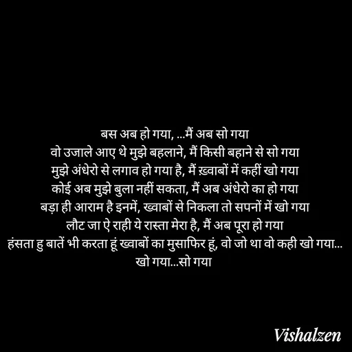 Quote by Lament - बस अब हो गया, …मैं अब सो गया
वो उजाले आए थे मुझे बहलाने, मैं किसी बहाने से सो गया
मुझे अंधेरो से लगाव हो गया है, मैं ख़्वाबों में कहीं खो गया
कोई अब मुझे बुला नहीं सकता, मैं अब अंधेरो का हो गया
बड़ा ही आराम है इनमें, ख्वाबों से निकला तो सपनों में खो गया
लौट जा ऐ राही ये रास्ता मेरा है, मैं अब पूरा हो गया
हंसता हु बातें भी करता हूं ख्वाबों का मुसाफिर हूं, वो जो था वो कही खो गया…खो गया…सो गया  - Made using Quotes Creator App, Post Maker App