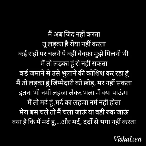 Quote by Lament - मैं अब जिद नहीं करता
तू लड़का है रोया नहीं करता
कई राहों पर चलने पे वहीं बेवफ़ा मुझे मिलनी थी 
मैं तो लड़का हूं रो नहीं सकता
कई जमाने से उसे भुलाने की कोशिश कर रहा हूं
मैं तो लड़का हूं जिम्मेदारी को छोड़, मर नहीं सकता
इतना भी नर्मी लहजा लेकर भला मैं क्या पाऊंगा
मैं तो मर्द हूं ,मर्द का लहजा नर्म नहीं होता
मेरा बस चले तो मैं चला जाऊं या वही रुक जाऊं
क्या है कि मैं मर्द हूं,…और मर्द, दर्दों से भगा नहीं करता - Made using Quotes Creator App, Post Maker App
