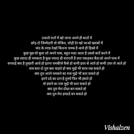 Quote by Lament - उजालें रातों में खो जाना अपने ही बातों में
छोड़ दो जिम्मेदारी वो मंजिल, थोड़ी देर खो जाओ ख्वाबों में
चांद के तरफ़ देखो कितना चमक है आधे ही हिस्से में
कुछ पूछ लो बुला लो अपने पास, बहुत मज़ा आता है उससे बातें करने में
कुछ ज़्यादा ही चमकता है कुछ ज्यादा ही शरारती है ज़रा पकड़कर बैठाओ अपने पास में
सच्चाई क्या है तुम्हारी आधे हो इतना चमकीले कैसे हो कभी इधर से आते हो कभी उधर से आते हो
सच बता दो तुम क्या चाहते हो क्या मुझे भी साथ रख सकते हो
क्या तुम अपने चमकने का रास मुझे भी बता सकते हो
इतने दर्द का दाग है तुमपे फिर भी हंसते हो
वो हंसने का रास मुझे भी बता सकते हो
क्या तुम मेरा दोस्त बन सकते हो
क्या तुम मेरा हमदर्द बन सकते हो - Made using Quotes Creator App, Post Maker App