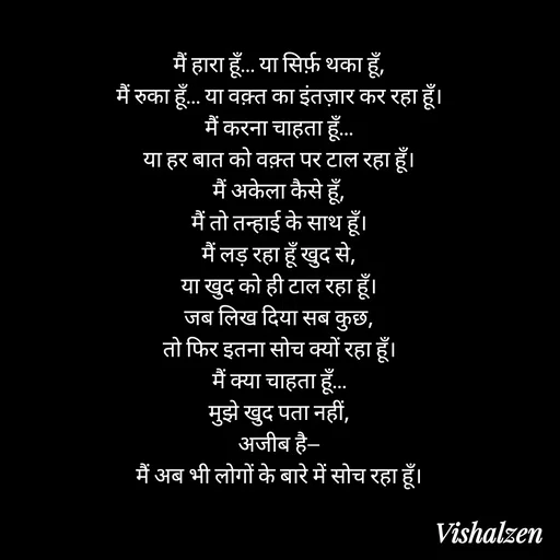 Quote by Lament - मैं हारा हूँ… या सिर्फ़ थका हूँ,
मैं रुका हूँ… या वक़्त का इंतज़ार कर रहा हूँ।
मैं करना चाहता हूँ…
या हर बात को वक़्त पर टाल रहा हूँ।
मैं अकेला कैसे हूँ,
मैं तो तन्हाई के साथ हूँ।
मैं लड़ रहा हूँ खुद से,
या खुद को ही टाल रहा हूँ।
जब लिख दिया सब कुछ,
तो फिर इतना सोच क्यों रहा हूँ।
मैं क्या चाहता हूँ…
मुझे खुद पता नहीं,
अजीब है—
मैं अब भी लोगों के बारे में सोच रहा हूँ। - Made using Quotes Creator App, Post Maker App