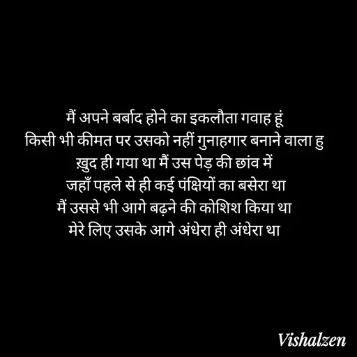 Quote by Lament - मैं अपने बर्बाद होने का इकलौता गवाह हूं
किसी भी कीमत पर उसको नहीं गुनाहगार बनाने वाला हु
ख़ुद ही गया था मैं उस पेड़ की छांव में
 जहाँ पहले से ही कई पंक्षियों का बसेरा था
मैं उससे भी आगे बढ़ने की कोशिश किया था
मेरे लिए उसके आगे अंधेरा ही अंधेरा था - Made using Quotes Creator App, Post Maker App