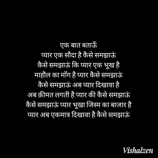 Quote by Lament - एक बात बताऊँ
प्यार एक सौदा है कैसे समझाऊं
कैसे समझाऊं कि प्यार एक भूख है
माहौल का माँग है प्यार कैसे समझाऊं
कैसे समझाऊं अब प्यार दिखावा है
अब क़ीमत लगती है प्यार की कैसे समझाऊं
कैसे समझाऊं प्यार भूखा जिस्म का बाजार है
प्यार अब एकमात्र दिखावा है कैसे समझाऊं - Made using Quotes Creator App, Post Maker App