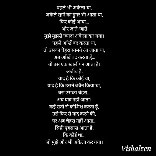 Quote by Lament - पहले भी अकेला था,
अकेले रहने का हुनर भी आता था,
फिर कोई आया…
और जाते-जाते
मुझे मुझसे ज़्यादा अकेला कर गया।
पहले आँखें बंद करता था,
तो उसका चेहरा सामने आ जाता था,
अब आँखें बंद करता हूँ…
तो बस एक खालीपन आता है।
अजीब है,
याद है कि कोई था,
याद है कि उसने बेचैन किया था,
बस उसका चेहरा…
अब याद नहीं आता।
कई रातों से कोशिश करता हूँ,
उसे फिर से याद करने की,
पर अब चेहरा नहीं आता…
सिर्फ़ एहसास आता है,
कि कोई था…
जो मुझे और भी अकेला कर गया। - Made using Quotes Creator App, Post Maker App