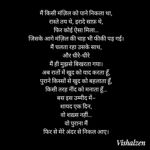 Quote by Lament - मैं किसी मंज़िल को पाने निकला था,
रास्ते तय थे, इरादे साफ़ थे,
फिर कोई ऐसा मिला…
जिसके आगे मंज़िल की चाह भी फीकी पड़ गई।
मैं चलता रहा उसके साथ,
और धीरे-धीरे
मैं ही मुझसे बिखरता गया।
अब रातों में खुद को याद करता हूँ,
पुराने किस्सों से खुद को बहलाता हूँ,
किसी तरह नींद को मनाता हूँ…
बस इस उम्मीद में—
शायद एक दिन,
वो शख़्स नहीं…
वो पुराना मैं
फिर से मेरे अंदर से निकल आए। - Made using Quotes Creator App, Post Maker App