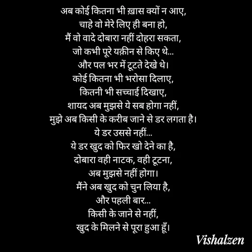 Quote by Lament - अब कोई कितना भी ख़ास क्यों न आए,
चाहे वो मेरे लिए ही बना हो,
मैं वो वादे दोबारा नहीं दोहरा सकता,
जो कभी पूरे यक़ीन से किए थे…
और पल भर में टूटते देखे थे।
कोई कितना भी भरोसा दिलाए,
कितनी भी सच्चाई दिखाए,
शायद अब मुझसे ये सब होगा नहीं,
मुझे अब किसी के करीब जाने से डर लगता है।
ये डर उससे नहीं…
ये डर खुद को फिर खो देने का है,
दोबारा वही नाटक, वही टूटना,
अब मुझसे नहीं होगा।
मैंने अब खुद को चुन लिया है,
और पहली बार…
किसी के जाने से नहीं,
खुद के मिलने से पूरा हुआ हूँ। - Made using Quotes Creator App, Post Maker App
