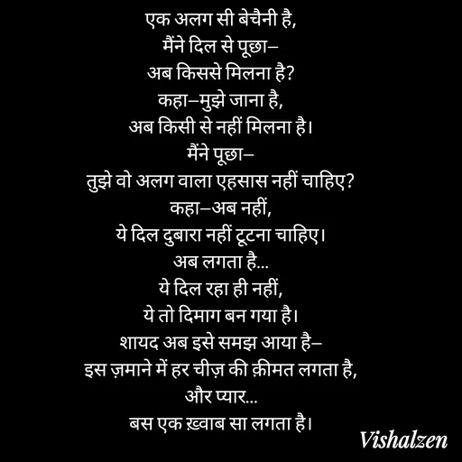 Quote by Lament - एक अलग सी बेचैनी है,
मैंने दिल से पूछा—
अब किससे मिलना है?
कहा—मुझे जाना है,
अब किसी से नहीं मिलना है।
मैंने पूछा—
तुझे वो अलग वाला एहसास नहीं चाहिए?
कहा—अब नहीं,
ये दिल दुबारा नहीं टूटना चाहिए।
अब लगता है…
ये दिल रहा ही नहीं,
ये तो दिमाग बन गया है।
शायद अब इसे समझ आया है—
इस ज़माने में हर चीज़ की क़ीमत लगता है,
और प्यार…
बस एक ख़्वाब सा लगता है। - Made using Quotes Creator App, Post Maker App
