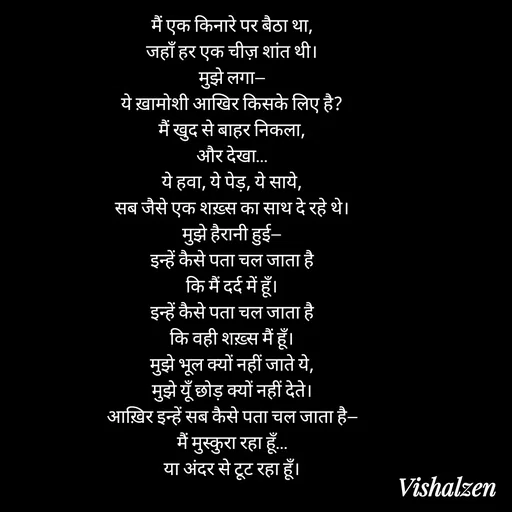 Quote by Lament - मैं एक किनारे पर बैठा था,
जहाँ हर एक चीज़ शांत थी।
मुझे लगा—
ये ख़ामोशी आखिर किसके लिए है?
मैं खुद से बाहर निकला,
और देखा…
ये हवा, ये पेड़, ये साये,
सब जैसे एक शख़्स का साथ दे रहे थे।
मुझे हैरानी हुई—
इन्हें कैसे पता चल जाता है
कि मैं दर्द में हूँ।
इन्हें कैसे पता चल जाता है
कि वही शख़्स मैं हूँ।
मुझे भूल क्यों नहीं जाते ये,
मुझे यूँ छोड़ क्यों नहीं देते।
आख़िर इन्हें सब कैसे पता चल जाता है—
मैं मुस्कुरा रहा हूँ…
या अंदर से टूट रहा हूँ। - Made using Quotes Creator App, Post Maker App