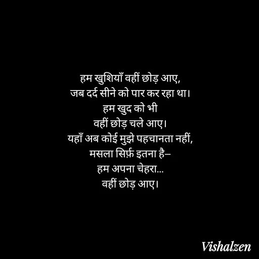Quote by Lament - हम खुशियाँ वहीं छोड़ आए,
जब दर्द सीने को पार कर रहा था।
हम खुद को भी
वहीं छोड़ चले आए।
यहाँ अब कोई मुझे पहचानता नहीं,
मसला सिर्फ़ इतना है—
हम अपना चेहरा…
वहीं छोड़ आए। - Made using Quotes Creator App, Post Maker App