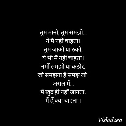 Quote by Lament - तुम मानो, तुम समझो…
ये मैं नहीं चाहता।
तुम जाओ या रुको,
ये भी मैं नहीं चाहता।
नर्मी समझो या कठोर,
जो समझना है समझ लो।
असल में…
मैं खुद ही नहीं जानता,
मैं हूँ क्या चाहता । - Made using Quotes Creator App, Post Maker App