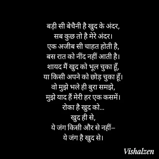 Quote by Lament - बड़ी सी बेचैनी है खुद के अंदर,
सब कुछ तो है मेरे अंदर।
एक अजीब सी चाहत होती है,
बस रात को नींद नहीं आती है।
शायद मैं खुद को भूल चुका हूँ,
या किसी अपने को छोड़ चुका हूँ।
वो मुझे भले ही बुरा समझे,
मुझे याद हैं मेरी हर एक कसमें।
रोका है खुद को…
खुद ही से,
ये जंग किसी और से नहीं—
ये जंग है खुद से। - Made using Quotes Creator App, Post Maker App