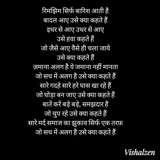 Quote by Lament - रिमझिम सिर्फ बारिश आती है
बादल आए उसे क्या कहते हैं
इधर से आए उधर से आए
उसे हवा कहते हैं
जो जैसे आए वैसे ही चला जाये
उसे क्या कहते हैं
ज़माना अलग है ये जमाना नहीं मानता
जो सच में अलग है उसे क्या कहते हैं
सारे गदहे सारे हरे घास खा रहे हैं
जो घोड़ा बन जाए उसे क्या कहते हैं
बातें करें बड़े बड़े, समझदार है
जो चुप रहे उसे क्या कहते हैं
सारे मर्द समाज का झुकाव सिर्फ एक तरफ़
जो सच में अलग है उसे क्या कहते हैं - Made using Quotes Creator App, Post Maker App