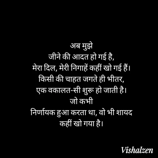 Quote by Lament - अब मुझे
जीने की आदत हो गई है,
मेरा दिल, मेरी निगाहें कहीं खो गई हैं।
किसी की चाहत जगते ही भीतर,
एक वकालत-सी शुरू हो जाती है।
जो कभी
निर्णायक हुआ करता था, वो भी शायद
कहीं खो गया है। - Made using Quotes Creator App, Post Maker App