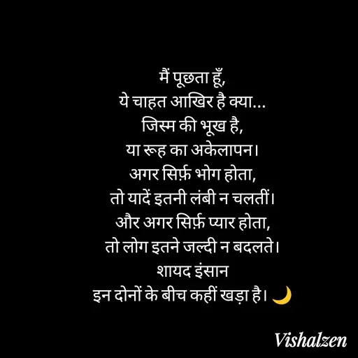 Quote by Lament - मैं पूछता हूँ,
ये चाहत आखिर है क्या...
जिस्म की भूख है,
या रूह का अकेलापन।
अगर सिर्फ़ भोग होता,
तो यादें इतनी लंबी न चलतीं।
और अगर सिर्फ़ प्यार होता,
तो लोग इतने जल्दी न बदलते।
शायद इंसान
इन दोनों के बीच कहीं खड़ा है। 🌙 - Made using Quotes Creator App, Post Maker App