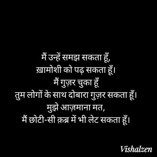Quote by Lament - मैं उन्हें समझ सकता हूँ,
ख़ामोशी को पढ़ सकता हूँ।
मैं गुज़र चुका हूँ
तुम लोगों के साथ दोबारा गुज़र सकता हूँ।
मुझे आज़माना मत,
मैं छोटी-सी क़ब्र में भी लेट सकता हूँ। - Made using Quotes Creator App, Post Maker App