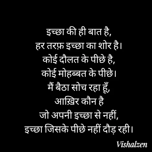 Quote by Lament - इच्छा की ही बात है,
हर तरफ़ इच्छा का शोर है।
कोई दौलत के पीछे है,
कोई मोहब्बत के पीछे।
मैं बैठा सोच रहा हूँ,
आख़िर कौन है
जो अपनी इच्छा से नहीं,
इच्छा जिसके पीछे नहीं दौड़ रही। - Made using Quotes Creator App, Post Maker App