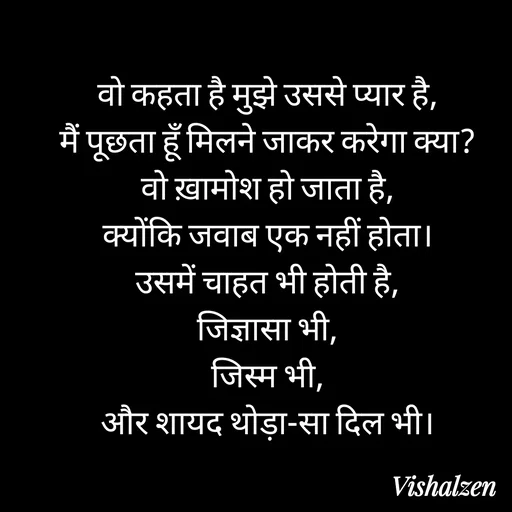 Quote by Lament - वो कहता है मुझे उससे प्यार है,
मैं पूछता हूँ मिलने जाकर करेगा क्या?
वो ख़ामोश हो जाता है,
क्योंकि जवाब एक नहीं होता।
उसमें चाहत भी होती है,
जिज्ञासा भी,
जिस्म भी,
और शायद थोड़ा-सा दिल भी। - Made using Quotes Creator App, Post Maker App