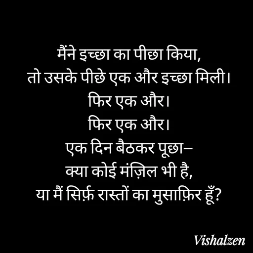 Quote by Lament - मैंने इच्छा का पीछा किया,
तो उसके पीछे एक और इच्छा मिली।
फिर एक और।
फिर एक और।
एक दिन बैठकर पूछा—
क्या कोई मंज़िल भी है,
या मैं सिर्फ़ रास्तों का मुसाफ़िर हूँ? - Made using Quotes Creator App, Post Maker App