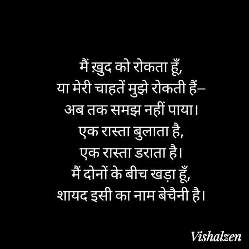 Quote by Lament - मैं ख़ुद को रोकता हूँ,
या मेरी चाहतें मुझे रोकती हैं—
अब तक समझ नहीं पाया।
एक रास्ता बुलाता है,
एक रास्ता डराता है।
मैं दोनों के बीच खड़ा हूँ,
शायद इसी का नाम बेचैनी है। - Made using Quotes Creator App, Post Maker App
