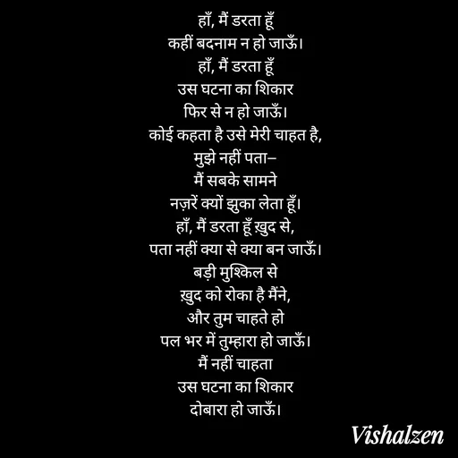 Quote by Lament - हाँ, मैं डरता हूँ
कहीं बदनाम न हो जाऊँ।
हाँ, मैं डरता हूँ
उस घटना का शिकार
फिर से न हो जाऊँ।
कोई कहता है उसे मेरी चाहत है,
मुझे नहीं पता—
मैं सबके सामने
नज़रें क्यों झुका लेता हूँ।
हाँ, मैं डरता हूँ ख़ुद से,
पता नहीं क्या से क्या बन जाऊँ।
बड़ी मुश्किल से
ख़ुद को रोका है मैंने,
और तुम चाहते हो
पल भर में तुम्हारा हो जाऊँ।
मैं नहीं चाहता
उस घटना का शिकार
दोबारा हो जाऊँ। - Made using Quotes Creator App, Post Maker App