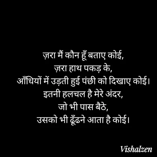 Quote by Lament - ज़रा मैं कौन हूँ बताए कोई,
ज़रा हाथ पकड़ के,
आँधियों में उड़ती हुई पंछी को दिखाए कोई।
इतनी हलचल है मेरे अंदर,
जो भी पास बैठे,
उसको भी ढूँढने आता है कोई। - Made using Quotes Creator App, Post Maker App