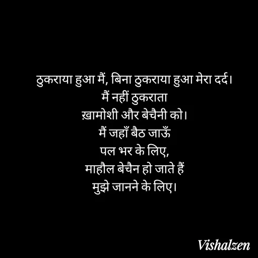 Quote by Lament - ठुकराया हुआ मैं, बिना ठुकराया हुआ मेरा दर्द।
मैं नहीं ठुकराता
ख़ामोशी और बेचैनी को।
मैं जहाँ बैठ जाऊँ
पल भर के लिए,
माहौल बेचैन हो जाते हैं
मुझे जानने के लिए। - Made using Quotes Creator App, Post Maker App