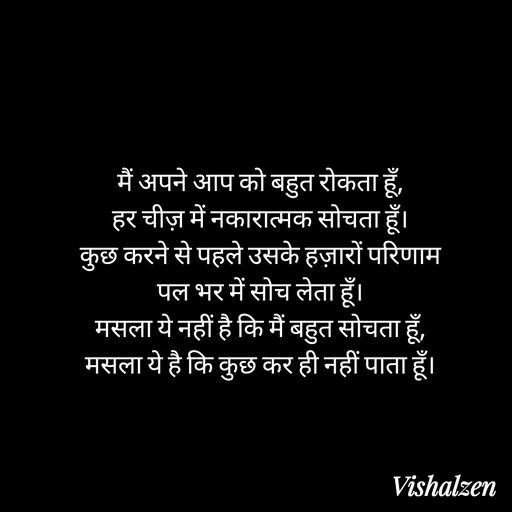 Quote by Lament - मैं अपने आप को बहुत रोकता हूँ,
हर चीज़ में नकारात्मक सोचता हूँ।
कुछ करने से पहले उसके हज़ारों परिणाम
पल भर में सोच लेता हूँ।
मसला ये नहीं है कि मैं बहुत सोचता हूँ,
मसला ये है कि कुछ कर ही नहीं पाता हूँ। - Made using Quotes Creator App, Post Maker App
