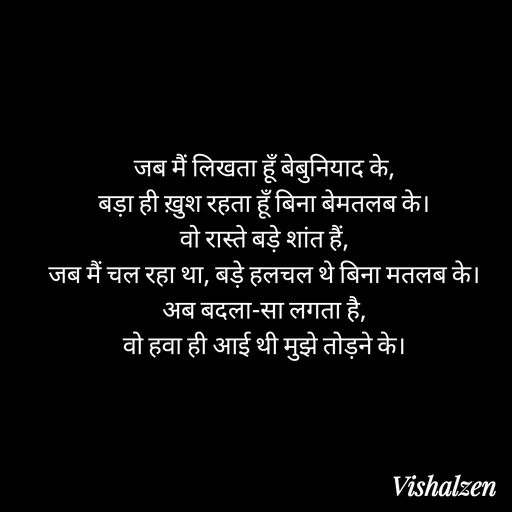 Quote by Lament - जब मैं लिखता हूँ बेबुनियाद के,
बड़ा ही ख़ुश रहता हूँ बिना बेमतलब के।
वो रास्ते बड़े शांत हैं,
जब मैं चल रहा था, बड़े हलचल थे बिना मतलब के।
अब बदला-सा लगता है,
वो हवा ही आई थी मुझे तोड़ने के। - Made using Quotes Creator App, Post Maker App