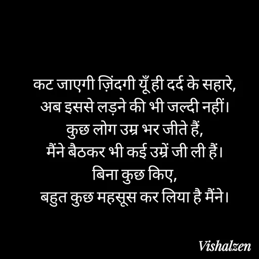 Quote by Lament - कट जाएगी ज़िंदगी यूँ ही दर्द के सहारे,
अब इससे लड़ने की भी जल्दी नहीं।
कुछ लोग उम्र भर जीते हैं,
मैंने बैठकर भी कई उम्रें जी ली हैं।
बिना कुछ किए,
बहुत कुछ महसूस कर लिया है मैंने। - Made using Quotes Creator App, Post Maker App