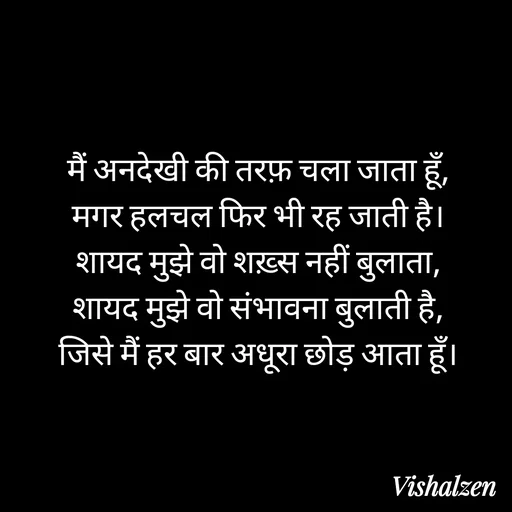 Quote by Lament - मैं अनदेखी की तरफ़ चला जाता हूँ,
मगर हलचल फिर भी रह जाती है।
शायद मुझे वो शख़्स नहीं बुलाता,
शायद मुझे वो संभावना बुलाती है,
जिसे मैं हर बार अधूरा छोड़ आता हूँ। - Made using Quotes Creator App, Post Maker App