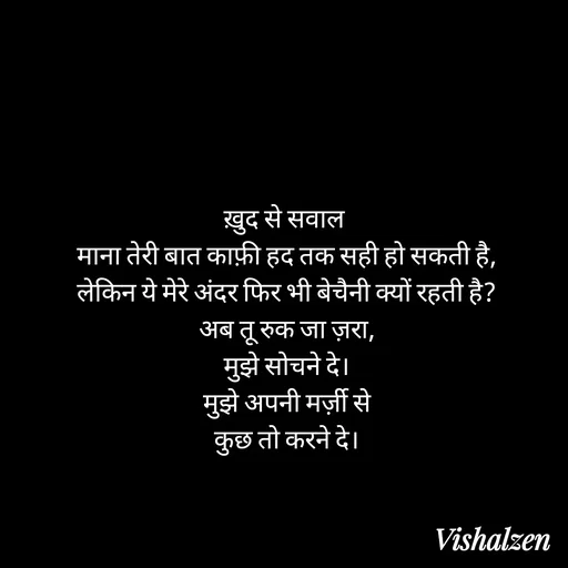 Quote by Lament - ख़ुद से सवाल 
माना तेरी बात काफ़ी हद तक सही हो सकती है,
लेकिन ये मेरे अंदर फिर भी बेचैनी क्यों रहती है?
अब तू रुक जा ज़रा,
मुझे सोचने दे।
मुझे अपनी मर्ज़ी से
कुछ तो करने दे। - Made using Quotes Creator App, Post Maker App