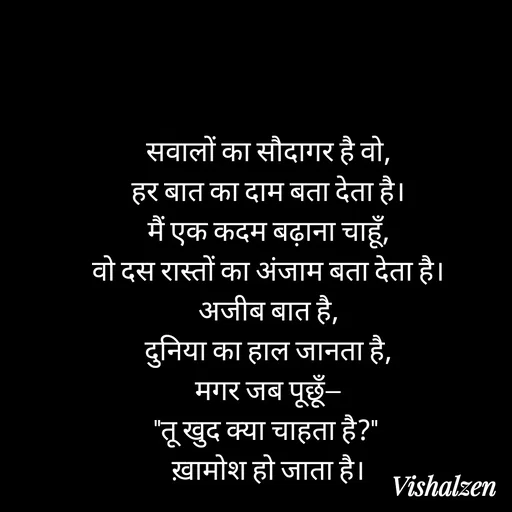 Quote by Lament - सवालों का सौदागर है वो,
हर बात का दाम बता देता है।
मैं एक कदम बढ़ाना चाहूँ,
वो दस रास्तों का अंजाम बता देता है।
अजीब बात है,
दुनिया का हाल जानता है,
मगर जब पूछूँ—
"तू खुद क्या चाहता है?" 
ख़ामोश हो जाता है। - Made using Quotes Creator App, Post Maker App