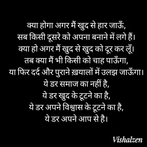 Quote by Lament - क्या होगा अगर मैं खुद से हार जाऊँ,
सब किसी दूसरे को अपना बनाने में लगे हैं।
क्या हो अगर मैं खुद से खुद को दूर कर लूँ।
तब क्या मैं भी किसी को चाह पाऊँगा,
या फिर दर्द और पुराने ख़यालों में उलझ जाऊँगा।
ये डर समाज का नहीं है,
ये डर खुद के टूटने का है,
ये डर अपने विश्वास के टूटने का है,
ये डर अपने आप से है। - Made using Quotes Creator App, Post Maker App