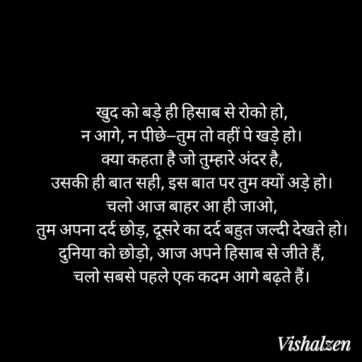 Quote by Lament - खुद को बड़े ही हिसाब से रोको हो,
न आगे, न पीछे—तुम तो वहीं पे खड़े हो।
क्या कहता है जो तुम्हारे अंदर है,
उसकी ही बात सही, इस बात पर तुम क्यों अड़े हो।
चलो आज बाहर आ ही जाओ,
तुम अपना दर्द छोड़, दूसरे का दर्द बहुत जल्दी देखते हो।
दुनिया को छोड़ो, आज अपने हिसाब से जीते हैं,
चलो सबसे पहले एक कदम आगे बढ़ते हैं। - Made using Quotes Creator App, Post Maker App
