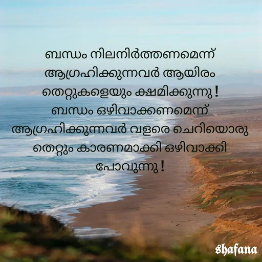 Quote by shafana - ബന്ധം നിലനിർത്തണമെന്ന് ആഗ്രഹിക്കുന്നവർ ആയിരം തെറ്റുകളെയും ക്ഷമിക്കുന്നു !
ബന്ധം ഒഴിവാക്കണമെന്ന് ആഗ്രഹിക്കുന്നവർ വളരെ ചെറിയൊരു തെറ്റും കാരണമാക്കി ഒഴിവാക്കി പോവുന്നു ! - Made using Quotes Creator App, Post Maker App