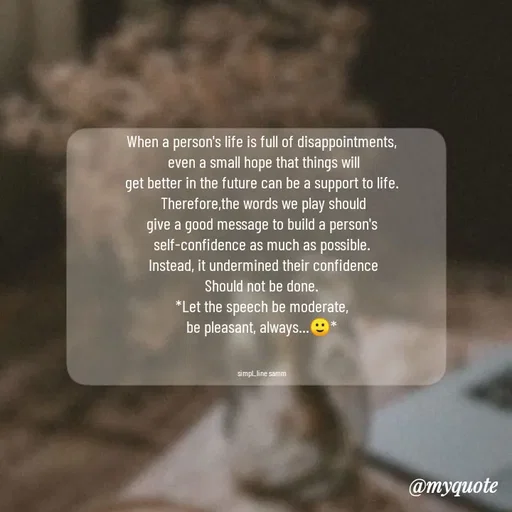 Quote by simpl_line - When a person's life is full of disappointments,
 even a small hope that things will
get better in the future can be a support to life.
 Therefore,the words we play should
give a good message to build a person's
self-confidence as much as possible.
 Instead, it undermined their confidence
Should not be done.
*Let the speech be moderate,
be pleasant, always...🙂*
                     

simpl_line samm - Made using Quotes Creator App, Post Maker App