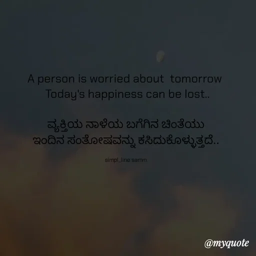Quote by simpl_line - A person is worried about  tomorrow 
 Today's happiness can be lost..

ವ್ಯಕ್ತಿಯ ನಾಳೆಯ ಬಗೆಗಿನ ಚಿಂತೆಯು
ಇಂದಿನ ಸಂತೋಷವನ್ನು ಕಸಿದುಕೊಳ್ಳುತ್ತದೆ..

simpl_line samm - Made using Quotes Creator App, Post Maker App
