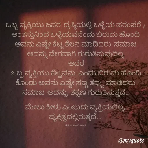 Quote by simpl_line - ಒಬ್ಬ ವ್ಯಕ್ತಿಯು ಜನರ  ದ್ರಷ್ಠಿಯಲ್ಲಿ ಒಳ್ಳೆಯ ಪರಂಪರೆ /ಅಂತಸ್ತುನಿಂದ ಒಳ್ಳೆಯವನೆಂದು ಬಿರುದು ಹೊಂದಿ ಅವನು ಎಷ್ಟೇ ಕೆಟ್ಟ ಕೆಲಸ ಮಾಡಿದರು  ಸಮಾಜ  ಅದನ್ನು ವೇಗವಾಗಿ ಗುರುತಿಸುವುದಿಲ್ಲ
 ಆದರೆ
 ಒಬ್ಬ ವ್ಯಕ್ತಿಯು ಕೆಟ್ಟವನು  ಎಂದು ಬಿರುದು ಹೊಂದಿ ಕೊಂಡು ಅವನು ಎಷ್ಟೇ ಸಣ್ಣ ತಪ್ಪು ಮಾಡಿದರು  ಸಮಾಜ  ಅದನ್ನು  ತಕ್ಸಣ ಗುರುತಿಸುತ್ತದೆ..

ಮೇಲು ಕೀಳು ಎಂಬುದು ವ್ಯಕ್ತಿಯಲಿಲ್ಲ, ವ್ಯಕ್ತಿತ್ವದಲ್ಲಿರುತ್ತದೆ...

simple _line samm - Made using Quotes Creator App, Post Maker App