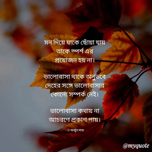 Quote by Arjun Saha - মন দিয়ে যাকে ছোঁয়া যায়
তাকে স্পর্শ এর
প্রয়োজন হয় না।

ভালোবাসা থাকে অনুভবে
দেহের সঙ্গে ভালোবাসার
কোনো সম্পর্ক নেই।

ভালোবাসা কথায় না
আচরণে প্রকাশ পায়।

- © অর্জুন সাহা - Made using Quotes Creator App, Post Maker App
