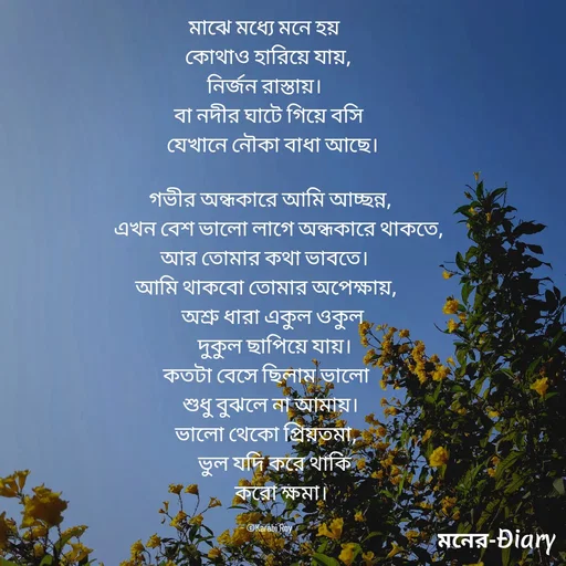 Quote by Arjun Saha - মাঝে মধ্যে মনে হয় 
  কোথাও হারিয়ে যায়, 
নির্জন রাস্তায়। 
 বা নদীর ঘাটে গিয়ে বসি
    যেখানে নৌকা বাধা আছে। 

   গভীর অন্ধকারে আমি আচ্ছন্ন, 
       এখন বেশ ভালো লাগে অন্ধকারে থাকতে, 
আর তোমার কথা ভাবতে। 
 আমি থাকবো তোমার অপেক্ষায়, 
    অশ্রু ধারা একুল ওকুল 
     দুকুল ছাপিয়ে যায়। 
কতটা বেসে ছিলাম ভালো
   শুধু বুঝলে না আমায়। 
 ভালো থেকো প্রিয়তমা, 
    ভুল যদি করে থাকি
       করো ক্ষমা।

- ©Karabi Roy - Made using Quotes Creator App, Post Maker App
