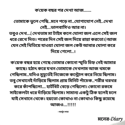 Quote by Arjun Saha - ক'য়েক বছর পর দেখা আজ......

তোমাকে ভুলে গেছি..মনে পড়ে না..যোগাযোগ নেই..দেখা নেই...ভালবাসি'ও আর না।
তবুও দেখ...( দেখতাম মা টাইম কলে ঘোলা জল এলে সেই জল ধরে রেখে দিত। পরের দিন সেই জল দিয়ে রান্না করতো।) আজ যেন সেই থিতিয়ে যাওয়া ঘোলা জল কেউ আবার ঘোলা করে দিয়ে গেলো..।

ক'য়েক বছর হয়ে গেছে তোমার কোনো স্মৃতি চিহ্ন নেই আমার কাছে। হঠাৎ করে যখন তোমাকে দেখলাম আজ থমকে গেছিলাম..যদিও মুহূর্তেই নিজেকে কন্ট্রোল করে নিয়ে ছিলাম। তবু সেখানেই দাঁড়িয়ে ছিলাম প্রায় মিনিট পাঁচেক..শরীর থরথর করে কাঁপছিলো... হার্টবিট বেড়ে গেছিলো। কোনো রকমে সাইকেলটা ধরে দাঁড়িয়ে ছিলাম। সামান্য একটু ঠিক হলেই চলে যাই সেখানে থেকে। হয়তো কোথাও না কোথাও কিছু রয়েছে আজও...!!!!!

—অর্জুন সাহা - Made using Quotes Creator App, Post Maker App