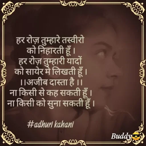 Quote by #adhuri kahani - हर रोज़ तुम्हारे तस्वीरो 
को निहारती हूँ ।
हर रोज़ तुम्हारी यादों 
को सायेर मे लिखती हूँ ।
।।अजीब दास्ता है ।।
ना किसी से कह सकती हूँ ।
ना किसी को सुना सकती हूँ ।

#adhuri kahani  - Made using Quotes Creator App, Post Maker App