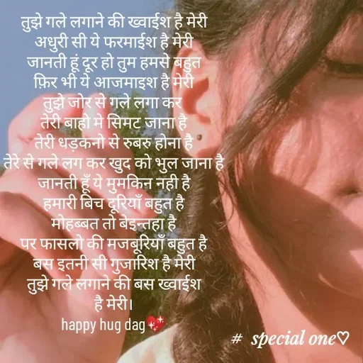 Quote by #adhuri kahani - तुझे गले लगाने की ख्वाईश है मेरी
अधुरी सी ये फरमाईश है मेरी
जानती हूं दूर हो तुम हमसे बहुत
फ़िर भी ये आजमाइश है मेरी
तुझे जोर से गले लगा कर 
तेरी बाहो मे सिमट जाना है
तेरी धड़कनो से रुबरु होना है
तेरे से गले लग कर खुद को भुल जाना है
जानती हूँ ये मुमकिन नही है
हमारी बिच दूरियाँ बहुत है
मोहब्बत तो बेइन्तहा है
पर फासलो की मजबूरियाँ बहुत है
बस इतनी सी गुजारिश है मेरी
तुझे गले लगाने की बस ख्वाईश
है मेरी।
happy hug dag💖
 - Made using Quotes Creator App, Post Maker App