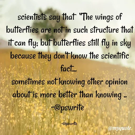 Quote by -@pswrite - scientists say that  “The wings of butterflies are not in such structure that it can fly; but butterflies still fly in sky because they don't know the scientific fact... 
sometimes not knowing other opinion about is more better than knowing ..
-@pswrite  

-@pswrite  - Made using Quotes Creator App, Post Maker App